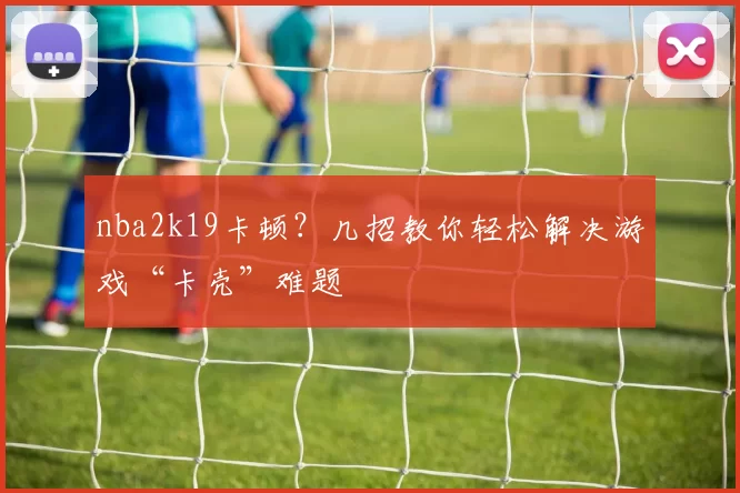 nba2k19卡顿？几招教你轻松解决游戏“卡壳”难题