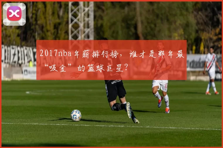2017nba年薪排行榜，谁才是那年最“吸金”的篮球巨星？