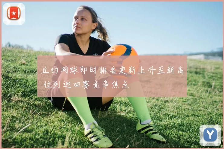 丘的网球即时排名更新上升至新高 位列巡回赛竞争焦点