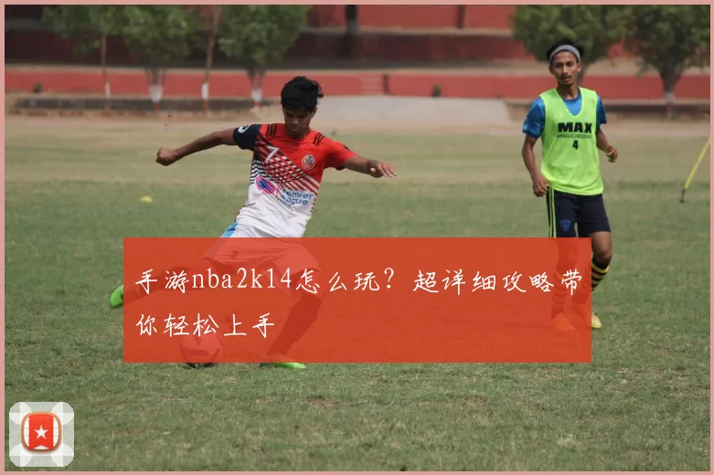 手游nba2k14怎么玩？超详细攻略带你轻松上手