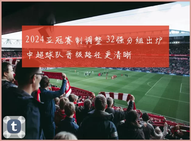 2024亚冠赛制调整 32强分组出炉 中超球队晋级路径更清晰