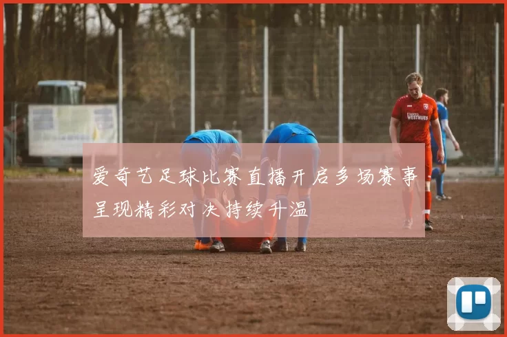 爱奇艺足球比赛直播开启多场赛事呈现精彩对决持续升温
