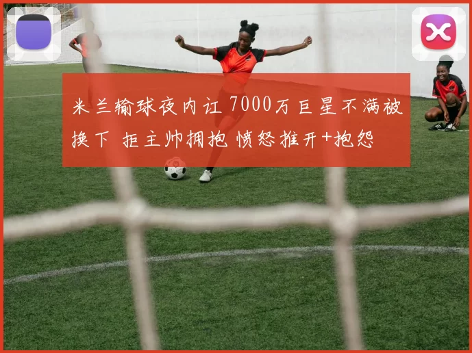 米兰输球夜内讧 7000万巨星不满被换下 拒主帅拥抱 愤怒推开+抱怨