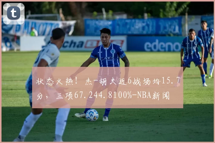 状态火热！杰-胡夫近6战场均15.7分，三项67.244.8100%-NBA新闻
