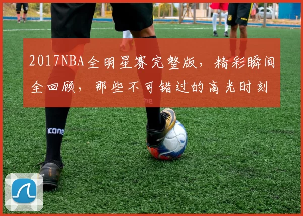 2017NBA全明星赛完整版，精彩瞬间全回顾，那些不可错过的高光时刻！