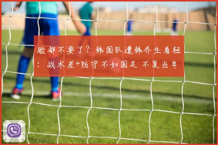 脸都不要了？韩国队遭韩乔生看轻：战术差+防守不如国足 不复当年