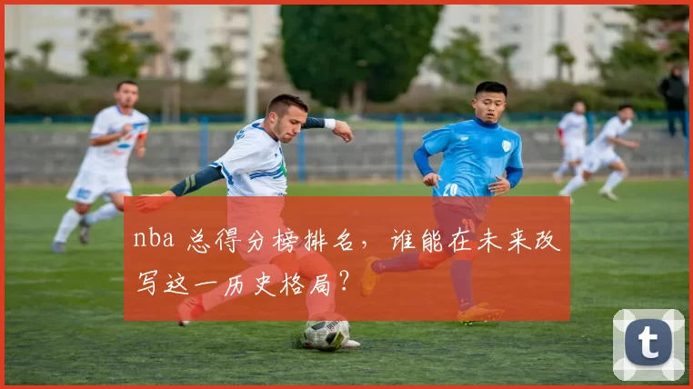 nba 总得分榜排名，谁能在未来改写这一历史格局？
