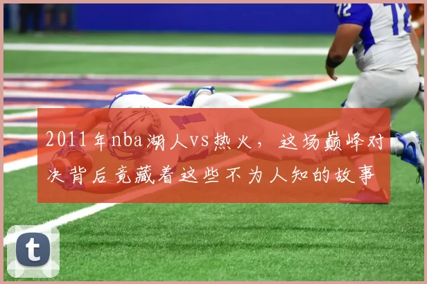 2011年nba湖人vs热火，这场巅峰对决背后竟藏着这些不为人知的故事！
