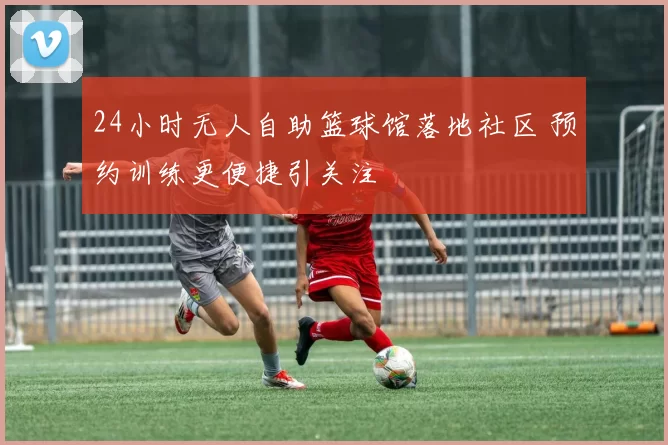 24小时无人自助篮球馆落地社区 预约训练更便捷引关注